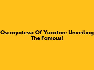 Osccoyotessc Of Yucatan: Unveiling The Famous!