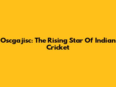 Oscgajisc: The Rising Star Of Indian Cricket