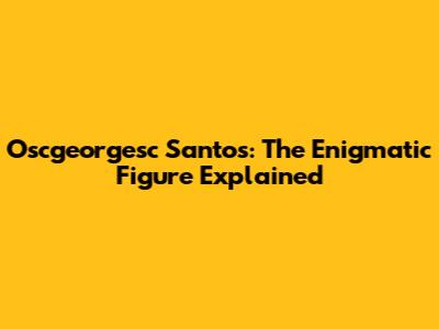 Oscgeorgesc Santos: The Enigmatic Figure Explained