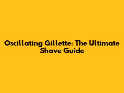 Oscillating Gillette: The Ultimate Shave Guide