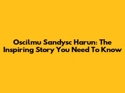 Oscilmu Sandysc Harun: The Inspiring Story You Need To Know