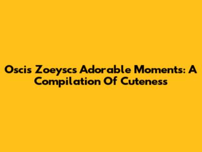 Oscis Zoeysc's Adorable Moments: A Compilation Of Cuteness