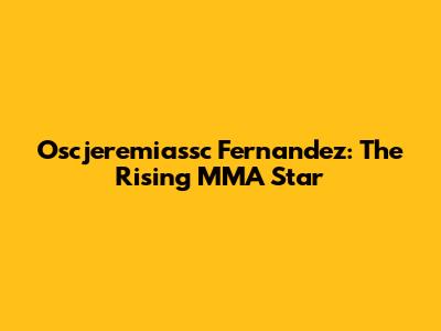 Oscjeremiassc Fernandez: The Rising MMA Star