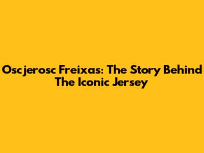Oscjerosc Freixas: The Story Behind The Iconic Jersey