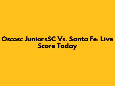Oscosc JuniorsSC Vs. Santa Fe: Live Score Today