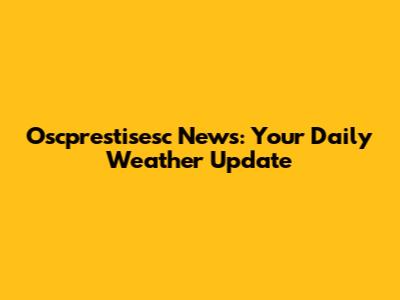 Oscprestisesc News: Your Daily Weather Update