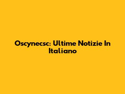 Oscynecsc: Ultime Notizie In Italiano