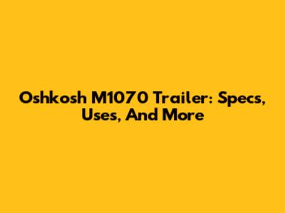 Oshkosh M1070 Trailer: Specs, Uses, And More