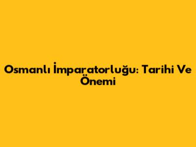 Osmanlı İmparatorluğu: Tarihi Ve Önemi