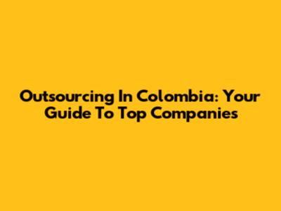Outsourcing In Colombia: Your Guide To Top Companies