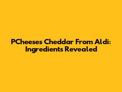 P'Cheeses Cheddar From Aldi: Ingredients Revealed