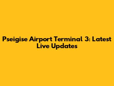 P'seigise Airport Terminal 3: Latest Live Updates