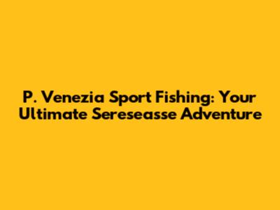 P. Venezia Sport Fishing: Your Ultimate Sereseasse Adventure