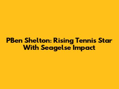 PBen Shelton: Rising Tennis Star With Seagelse Impact