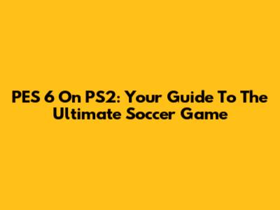 PES 6 On PS2: Your Guide To The Ultimate Soccer Game