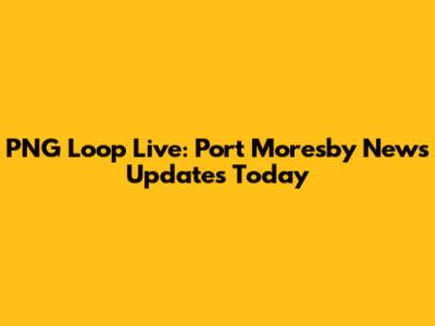 PNG Loop Live: Port Moresby News Updates Today