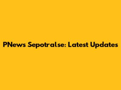 PNews Sepotralse: Latest Updates
