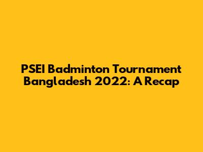 PSEI Badminton Tournament Bangladesh 2022: A Recap