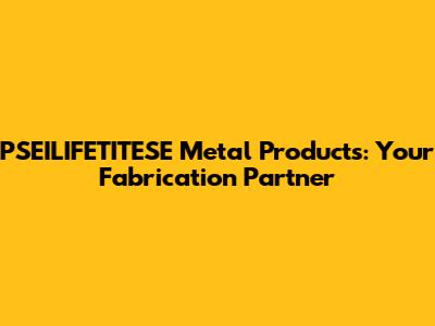 PSEILIFETITESE Metal Products: Your Fabrication Partner