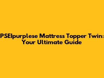 PSEIpurplese Mattress Topper Twin: Your Ultimate Guide