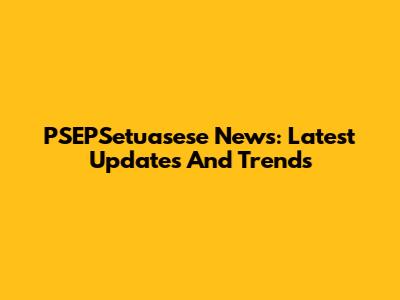 PSEPSetuasese News: Latest Updates And Trends