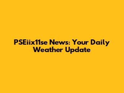 PSEiix11se News: Your Daily Weather Update