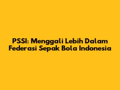 PSSI: Menggali Lebih Dalam Federasi Sepak Bola Indonesia