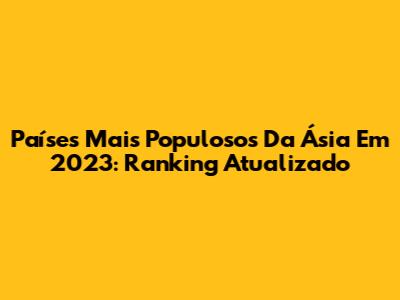 Países Mais Populosos Da Ásia Em 2023: Ranking Atualizado