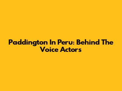 Paddington In Peru: Behind The Voice Actors