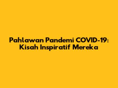 Pahlawan Pandemi COVID-19: Kisah Inspiratif Mereka