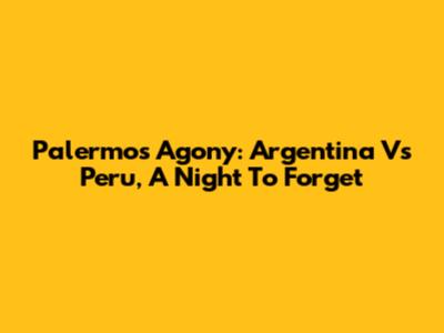 Palermo's Agony: Argentina Vs Peru, A Night To Forget