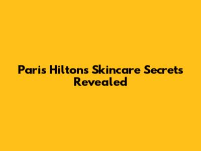 Paris Hilton's Skincare Secrets Revealed