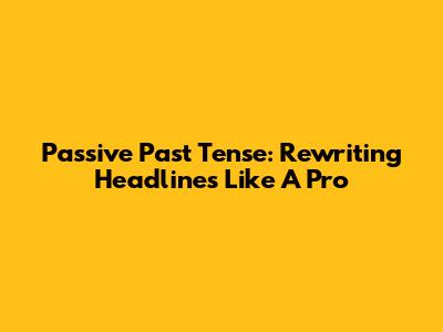 Passive Past Tense: Rewriting Headlines Like A Pro