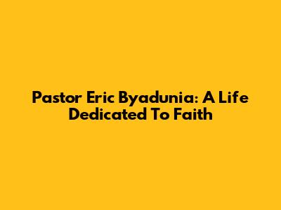 Pastor Eric Byadunia: A Life Dedicated To Faith