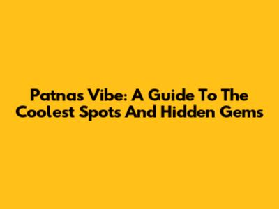 Patna's Vibe: A Guide To The Coolest Spots And Hidden Gems