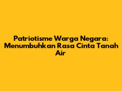 Patriotisme Warga Negara: Menumbuhkan Rasa Cinta Tanah Air