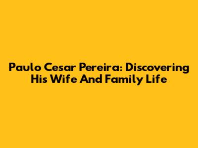 Paulo Cesar Pereira: Discovering His Wife And Family Life