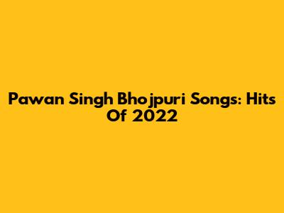 Pawan Singh Bhojpuri Songs: Hits Of 2022