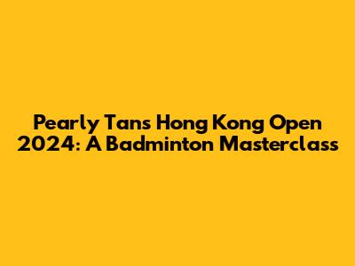 Pearly Tan's Hong Kong Open 2024: A Badminton Masterclass