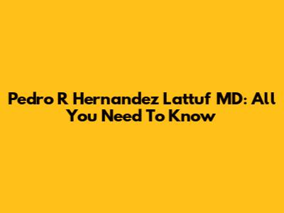 Pedro R Hernandez Lattuf MD: All You Need To Know