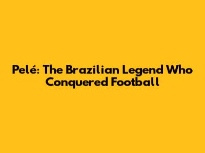 Pelé: The Brazilian Legend Who Conquered Football
