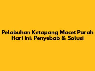 Pelabuhan Ketapang Macet Parah Hari Ini: Penyebab & Solusi