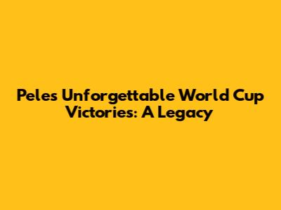 Pele's Unforgettable World Cup Victories: A Legacy