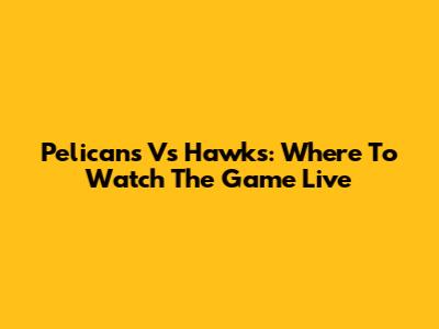 Pelicans Vs Hawks: Where To Watch The Game Live