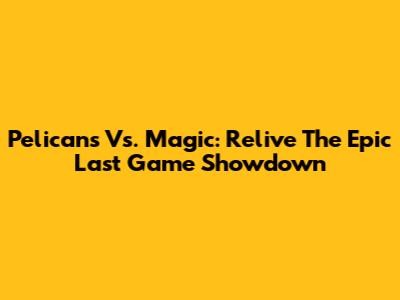 Pelicans Vs. Magic: Relive The Epic Last Game Showdown