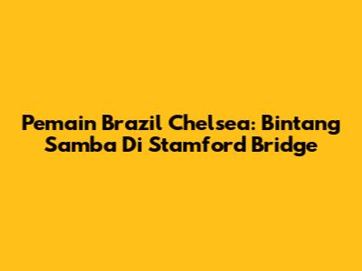 Pemain Brazil Chelsea: Bintang Samba Di Stamford Bridge