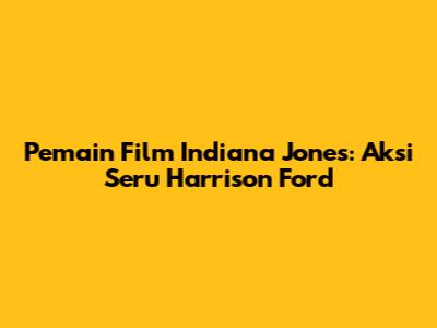 Pemain Film Indiana Jones: Aksi Seru Harrison Ford