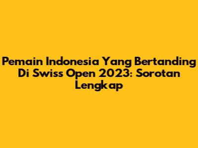 Pemain Indonesia Yang Bertanding Di Swiss Open 2023: Sorotan Lengkap