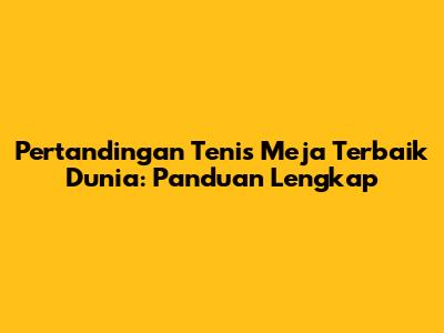 Pertandingan Tenis Meja Terbaik Dunia: Panduan Lengkap