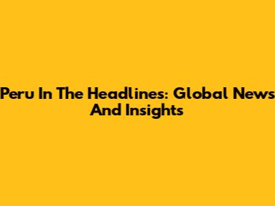 Peru In The Headlines: Global News And Insights